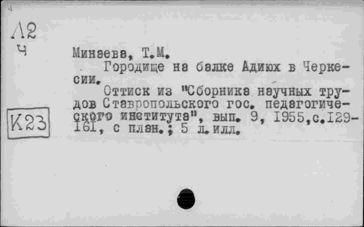 ﻿Л2 ч
К23
Минаева, Т.М.
Городище на балке Адиюх в Черкесии,
Оттиск из "Сборника научных трудов Ставпопольского гос, педагогического института", вып. 9, 1955,с.129 I6I, с план.; 5 л.илл.